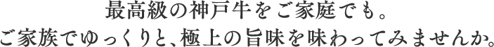 最高級の神戸牛をご家庭でも。ご家族でゆっくりと、極上の旨味を味わってみませんか。