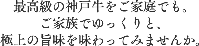 最高級の神戸牛をご家庭でも。ご家族でゆっくりと、極上の旨味を味わってみませんか。
